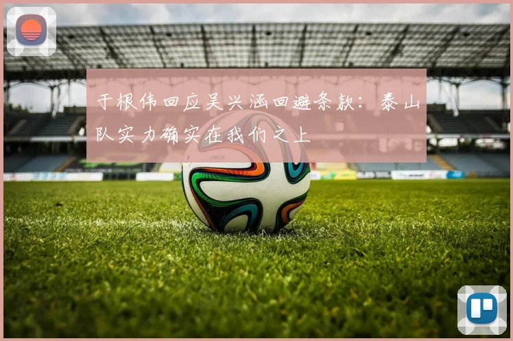 于根伟回应吴兴涵回避条款：泰山队实力确实在我们之上